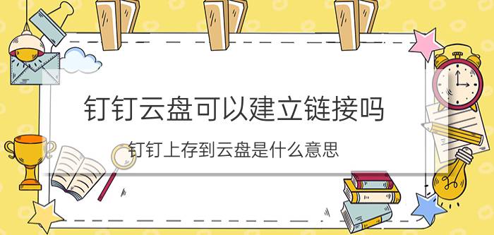 钉钉云盘可以建立链接吗 钉钉上存到云盘是什么意思？